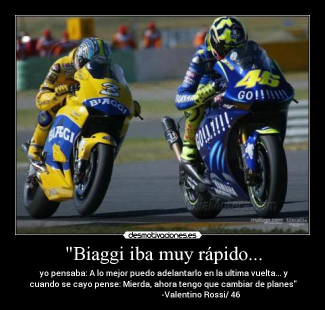 Biaggi iba muy rápido... -  yo pensaba: A lo mejor puedo adelantarlo en la ultima vuelta... y
cuando se cayo pense: Mierda, ahora tengo que cambiar de planes
                                      -Valentino Rossi/ 46