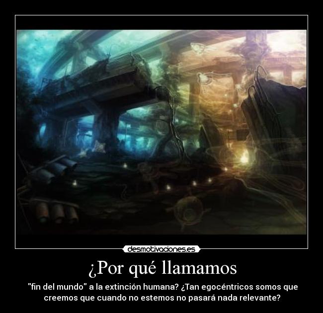 ¿Por qué llamamos - fin del mundo a la extinción humana? ¿Tan egocéntricos somos que
creemos que cuando no estemos no pasará nada relevante?