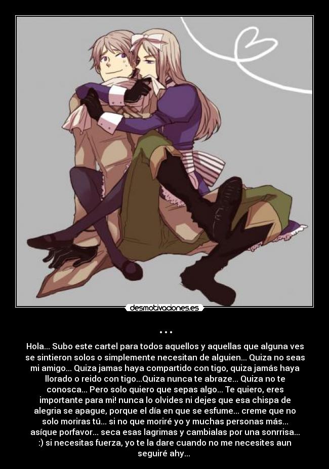 ... - Hola... Subo este cartel para todos aquellos y aquellas que alguna ves
se sintieron solos o simplemente necesitan de alguien... Quiza no seas
mi amigo... Quiza jamas haya compartido con tigo, quiza jamás haya
llorado o reido con tigo...Quiza nunca te abraze... Quiza no te
conosca... Pero solo quiero que sepas algo... Te quiero, eres
importante para mi! nunca lo olvides ni dejes que esa chispa de
alegria se apague, porque el día en que se esfume... creme que no
solo moriras tú... si no que moriré yo y muchas personas más...
asíque porfavor... seca esas lagrimas y cambialas por una sonrrisa...
:) si necesitas fuerza, yo te la dare cuando no me necesites aun
seguiré ahy...