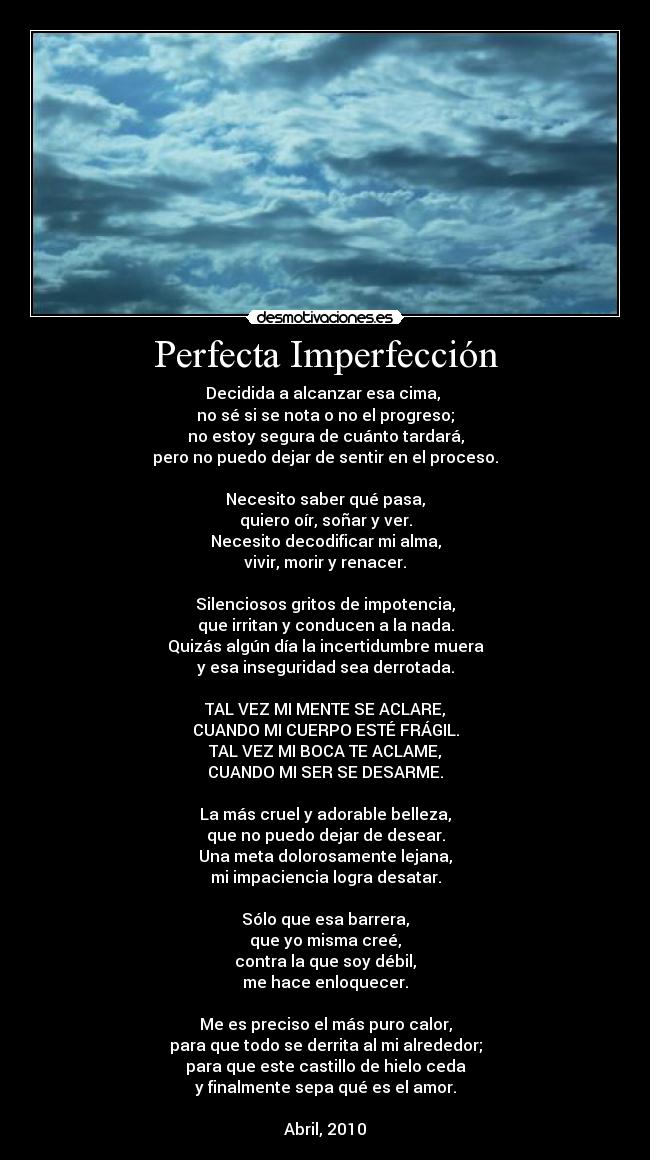 Perfecta Imperfección - Decidida a alcanzar esa cima,
no sé si se nota o no el progreso;
no estoy segura de cuánto tardará,
pero no puedo dejar de sentir en el proceso.
Necesito saber qué pasa,
quiero oír, soñar y ver.
Necesito decodificar mi alma,
vivir, morir y renacer.
Silenciosos gritos de impotencia,
que irritan y conducen a la nada.
Quizás algún día la incertidumbre muera
y esa inseguridad sea derrotada.
TAL VEZ MI MENTE SE ACLARE,
CUANDO MI CUERPO ESTÉ FRÁGIL.
TAL VEZ MI BOCA TE ACLAME,
CUANDO MI SER SE DESARME.
La más cruel y adorable belleza,
que no puedo dejar de desear.
Una meta dolorosamente lejana,
mi impaciencia logra desatar.
Sólo que esa barrera,
que yo misma creé,
contra la que soy débil,
me hace enloquecer.
Me es preciso el más puro calor,
para que todo se derrita al mi alrededor;
para que este castillo de hielo ceda
y finalmente sepa qué es el amor.
Abril, 2010