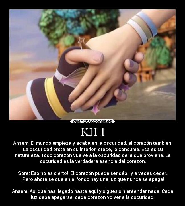 KH 1 - Ansem: El mundo empieza y acaba en la oscuridad, el corazón tambien.
La oscuridad brota en su interior, crece, lo consume. Esa es su
naturaleza. Todo corazón vuelve a la oscuridad de la que proviene. La
oscuridad es la verdadera esencia del corazón.

Sora: Eso no es cierto!  El corazón puede ser débil y a veces ceder.
¡Pero ahora se que en el fondo hay una luz que nunca se apaga!

Ansem: Asi que has llegado hasta aqui y sigues sin entender nada. Cada
luz debe apagarse, cada corazón volver a la oscuridad.