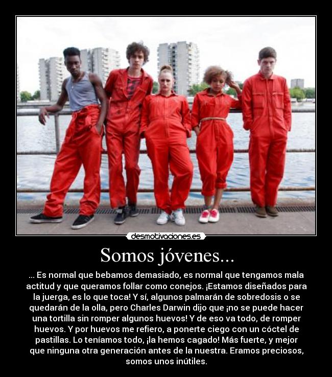Somos jóvenes... - ... Es normal que bebamos demasiado, es normal que tengamos mala
actitud y que queramos follar como conejos. ¡Estamos diseñados para
la juerga, es lo que toca! Y sí, algunos palmarán de sobredosis o se
quedarán de la olla, pero Charles Darwin dijo que ¡no se puede hacer
una tortilla sin romper algunos huevos! Y de eso va todo, de romper
huevos. Y por huevos me refiero, a ponerte ciego con un cóctel de
pastillas. Lo teníamos todo, ¡la hemos cagado! Más fuerte, y mejor
que ninguna otra generación antes de la nuestra. Eramos preciosos,
somos unos inútiles.