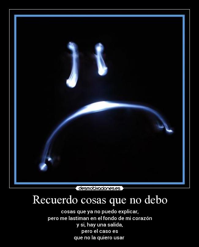 Recuerdo cosas que no debo - cosas que ya no puedo explicar,
pero me lastiman en el fondo de mi corazón
y si, hay una salida,
pero el caso es
que no la quiero usar