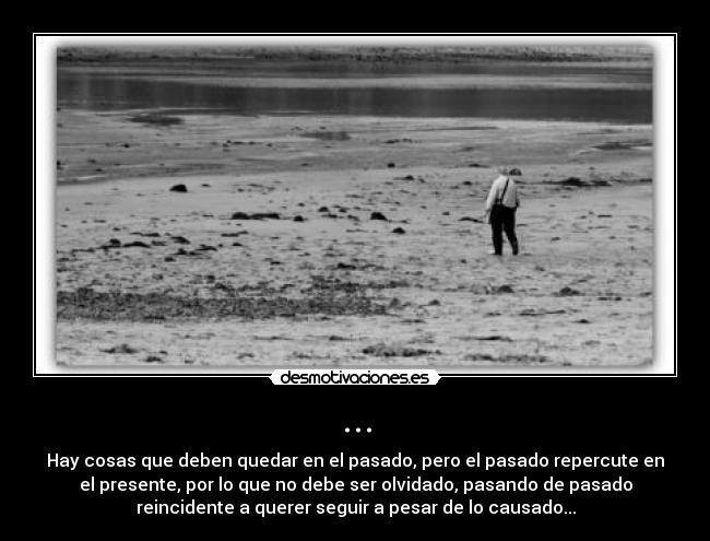 ... - Hay cosas que deben quedar en el pasado, pero el pasado repercute en
el presente, por lo que no debe ser olvidado, pasando de pasado
reincidente a querer seguir a pesar de lo causado...