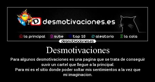 Desmotivaciones - Para algunos desmotivaciones es una pagina que se trata de conseguir
suvir un cartel que llegue a la principal.
Para mi es el sitio donde poder soltar mis sentimientos a la vez que
mi imaginacion.