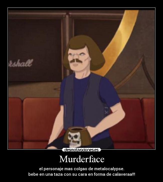 Murderface - el personaje mas colgao de metalocalypse.
bebe en una taza con su cara en forma de calaveraa!!!