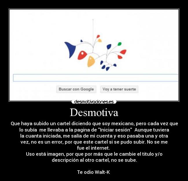Desmotiva - Que haya subido un cartel diciendo que soy mexicano, pero cada vez que
lo subía me llevaba a la pagina de Iniciar sesión Aunque tuviera
la cuanta iniciada, me salía de mi cuenta y eso pasaba una y otra
vez, no es un error, por que este cartel si se pudo subir. No se me
fue el internet.
Uso está imagen, por que por más que le cambie el titulo y/o
descripción al otro cartel, no se sube.
Te odio Walt-K