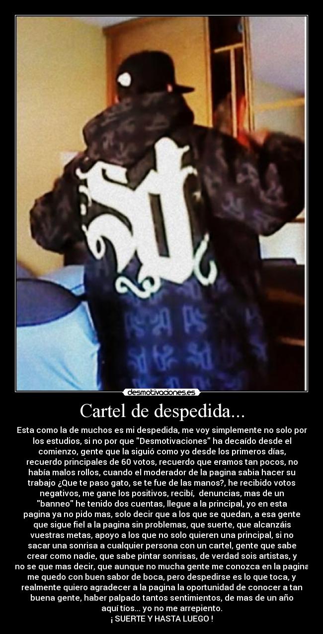 Cartel de despedida... - Esta como la de muchos es mi despedida, me voy simplemente no solo por
los estudios, si no por que Desmotivaciones ha decaído desde el
comienzo, gente que la siguió como yo desde los primeros días,
recuerdo principales de 60 votos, recuerdo que eramos tan pocos, no
había malos rollos, cuando el moderador de la pagina sabia hacer su
trabajo ¿Que te paso gato, se te fue de las manos?, he recibido votos
negativos, me gane los positivos, recibí, denuncias, mas de un
banneo he tenido dos cuentas, llegue a la principal, yo en esta
pagina ya no pido mas, solo decir que a los que se quedan, a esa gente
que sigue fiel a la pagina sin problemas, que suerte, que alcanzáis
vuestras metas, apoyo a los que no solo quieren una principal, si no
sacar una sonrisa a cualquier persona con un cartel, gente que sabe
crear como nadie, que sabe pintar sonrisas, de verdad sois artistas, y
no se que mas decir, que aunque no mucha gente me conozca en la pagina
me quedo con buen sabor de boca, pero despedirse es lo que toca, y
realmente quiero agradecer a la pagina la oportunidad de conocer a tan
buena gente, haber palpado tantos sentimientos, de mas de un año
aquí tíos... yo no me arrepiento.
¡ SUERTE Y HASTA LUEGO !