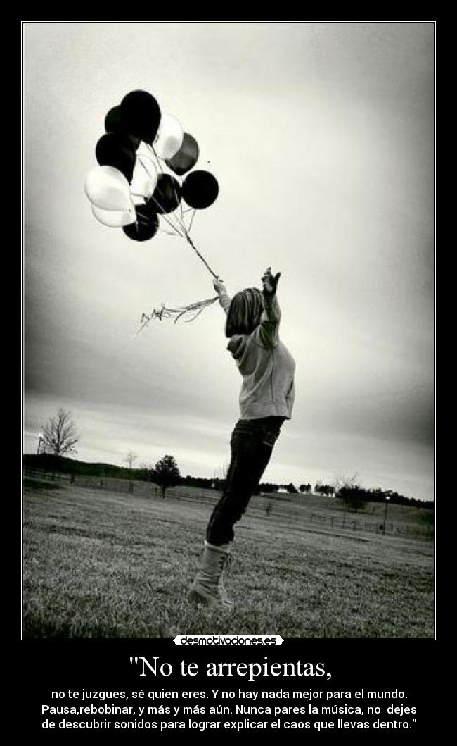 No te arrepientas, - no te juzgues, sé quien eres. Y no hay nada mejor para el mundo.
Pausa,rebobinar, y más y más aún. Nunca pares la música, no dejes
de descubrir sonidos para lograr explicar el caos que llevas dentro.
