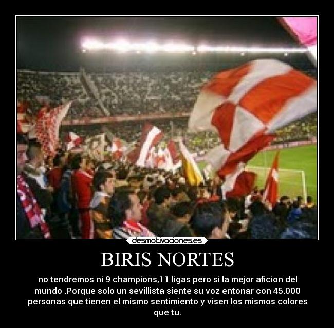 BIRIS NORTES - no tendremos ni 9 champions,11 ligas pero si la mejor aficion del
mundo .Porque solo un sevillista siente su voz entonar con 45.000
personas que tienen el mismo sentimiento y visen los mismos colores
que tu.