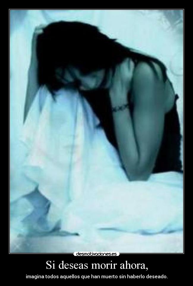 Si deseas morir ahora, - imagina todos aquellos que han muerto sin haberlo deseado.