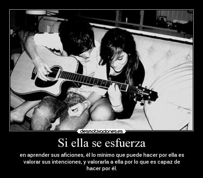 Si ella se esfuerza - en aprender sus aficiones, él lo mínimo que puede hacer por ella es
valorar sus intenciones, y valorarla a ella por lo que es capaz de
hacer por él.