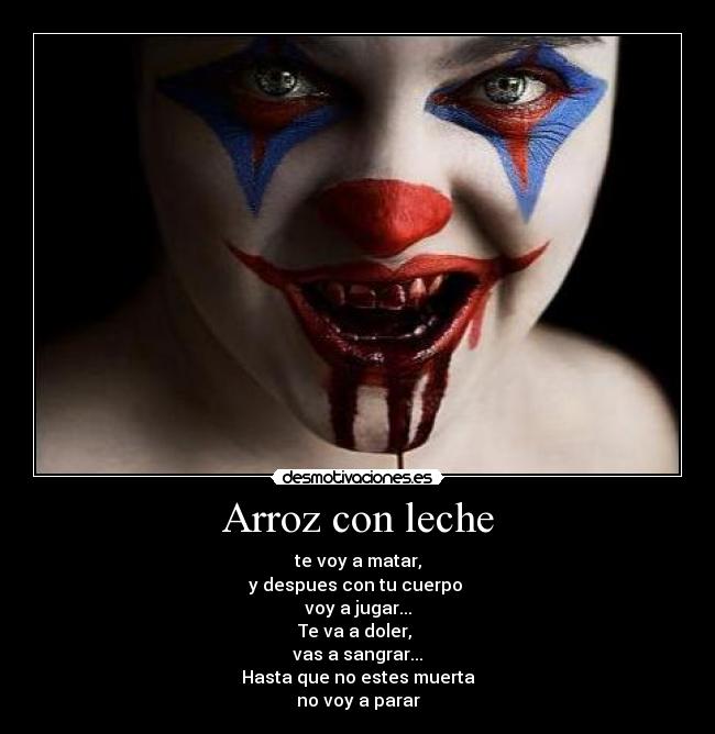 Arroz con leche - te voy a matar,
y despues con tu cuerpo 
voy a jugar...
Te va a doler, 
vas a sangrar...
Hasta que no estes muerta
no voy a parar♫