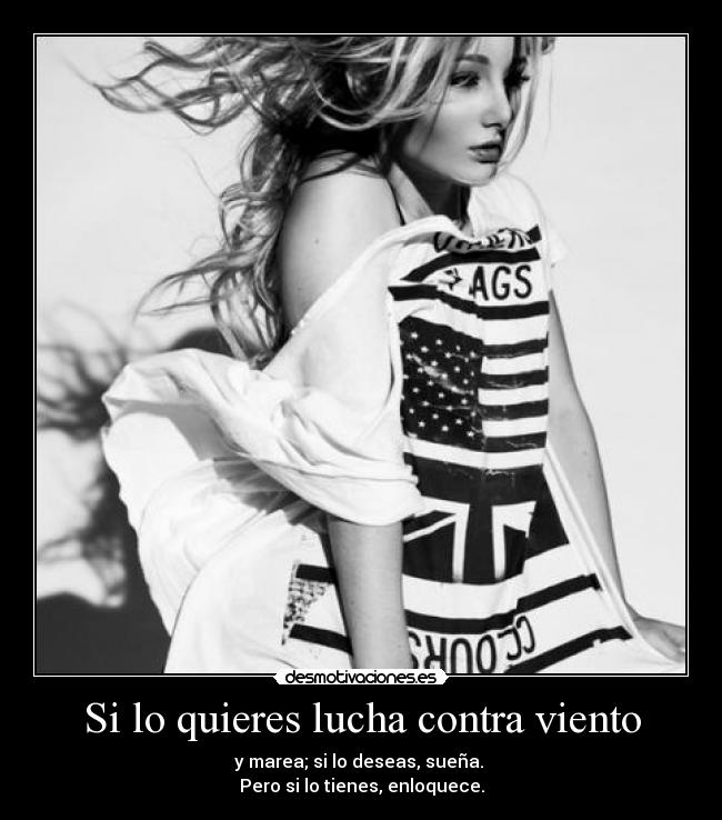 Si lo quieres lucha contra viento - y marea; si lo deseas, sueña. 
Pero si lo tienes, enloquece.