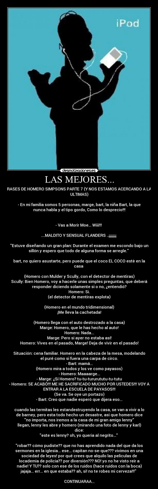 LAS MEJORES... - FRASES DE HOMERO SIMPSONS PARTE 7 (Y NOS ESTAMOS ACERCANDO A LAS
ULTIMAS)

- En mi familia somos 5 personas, marge, bart, la niña Bart, la que
nunca habla y el tipo gordo, Como lo desprecio!!!


- Vas a Morir Moe... Wiii!!! 

....MALDITO Y SENSUAL FLANDERS ..¡¡¡¡¡¡¡¡ 

Estuve diseñando un gran plan: Durante el examen me escondo bajo un
sillón y espero que todo de alguna forma se arregle. 

bart, no quiero asustarte, pero puede que el coco EL COCO estè en la
casa 

(Homero con Mulder y Scully, con el detector de mentiras)
Scully: Bien Homero, voy a hacerle unas simples preguntas, que deberá
responder diciendo solamente si o no, ¿entendió?
Homero: Si.
(el detector de mentiras explota)

(Homero en el mundo tridimensional)
¡Me lleva la cachetada!

(Homero llega con el auto destrozado a la casa)
Marge: Homero, que le has hecho al auto!
Homero: Nada...
Marge: Pero si ayer no estaba así!
Homero: Vives en el pasado, Marge! Deja de vivir en el pasado!

Situación: cena familiar. Homero en la cabeza de la mesa, modelando
el puré como si fuera una carpa de circo.
- Bart: mamá...
(Homero mira a todos y los ve como payasos)
- Homero: Maaaarge...
- Marge: ¿Sí Homero? tu-tu-tururututu-tu-tutu
- Homero: SE ACABÓ!!! ME HE SACRIFICADO MUCHO POR USTEDES!!! VOY A
ENTRAR A LA ESCUELA DE PAYASOS!!!
(Se va. Se oye un portazo)
- Bart: Creo que nadie esperó que dijera eso...

cuando las termitas les estandestruyendo la casa, se van a vivir a lo
de barney, pero esta todo hecho un desastre, asi que homero dice
no importa, nos iremos a la casa de mi gran amigo lenny
llegan, lenny les abre y homero (mirando una foto de lenny y karl)
dice:
este es lenny? oh, yo queria al negrito... 

robar?? cómo pudiste?? que no has aprendido nada del que da los
sermones en la iglesia... ese... capitan no-se-que??? vivimos en una
sociedad de leyes! por qué crees que alquilo las peliculas de
locademia de policia?? por diversión??? NO! yo no he visto reir a
nadie! Y TU?? solo con ese de los ruidos (hace ruidos con la boca)
jajaja... err... en que estaba?? ah, si! no te robes mi cerveza!!! 

CONTINUARAA...