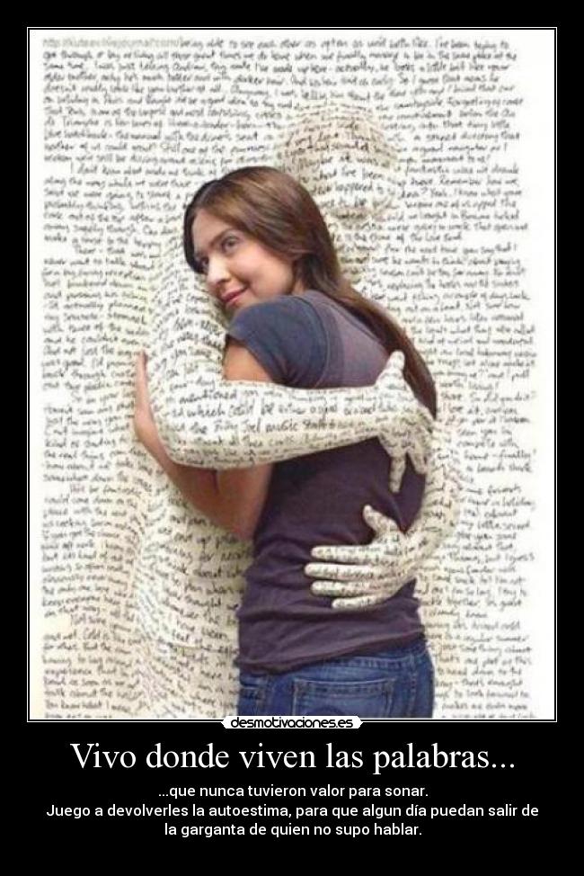 Vivo donde viven las palabras... - ...que nunca tuvieron valor para sonar.
Juego a devolverles la autoestima, para que algun día puedan salir de
la garganta de quien no supo hablar.