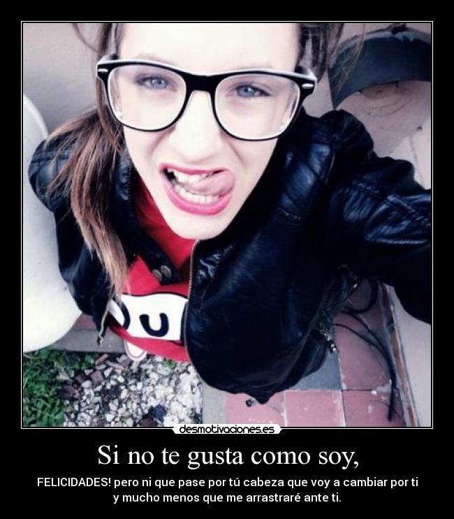 Si no te gusta como soy, - FELICIDADES! pero ni que pase por tú cabeza que voy a cambiar por ti
y mucho menos que me arrastraré ante ti.