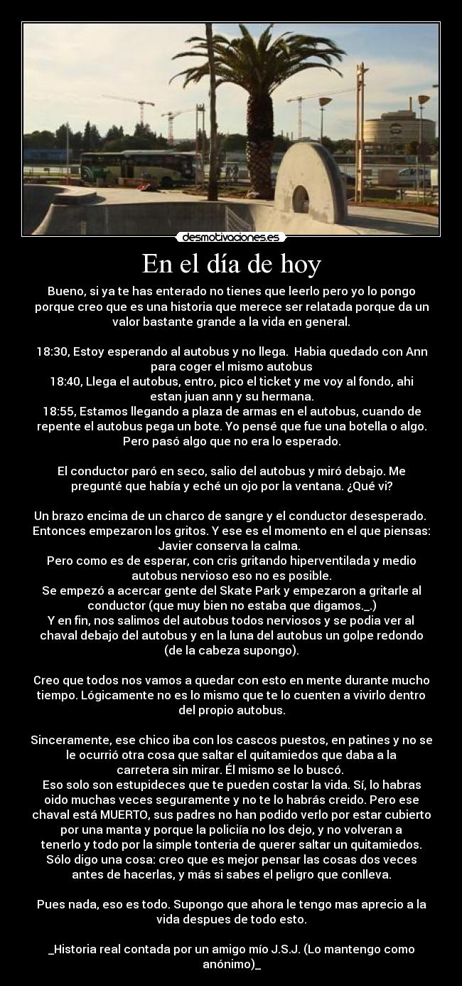 En el día de hoy - Bueno, si ya te has enterado no tienes que leerlo pero yo lo pongo
porque creo que es una historia que merece ser relatada porque da un
valor bastante grande a la vida en general.

18:30, Estoy esperando al autobus y no llega.  Habia quedado con Ann
para coger el mismo autobus
18:40, Llega el autobus, entro, pico el ticket y me voy al fondo, ahi
estan juan ann y su hermana.
18:55, Estamos llegando a plaza de armas en el autobus, cuando de
repente el autobus pega un bote. Yo pensé que fue una botella o algo.
Pero pasó algo que no era lo esperado.

El conductor paró en seco, salio del autobus y miró debajo. Me
pregunté que había y eché un ojo por la ventana. ¿Qué vi?

Un brazo encima de un charco de sangre y el conductor desesperado. 
Entonces empezaron los gritos. Y ese es el momento en el que piensas:
Javier conserva la calma. 
Pero como es de esperar, con cris gritando hiperventilada y medio
autobus nervioso eso no es posible.
Se empezó a acercar gente del Skate Park y empezaron a gritarle al
conductor (que muy bien no estaba que digamos._.)
Y en fin, nos salimos del autobus todos nerviosos y se podia ver al
chaval debajo del autobus y en la luna del autobus un golpe redondo
(de la cabeza supongo).

Creo que todos nos vamos a quedar con esto en mente durante mucho
tiempo. Lógicamente no es lo mismo que te lo cuenten a vivirlo dentro
del propio autobus.

Sinceramente, ese chico iba con los cascos puestos, en patines y no se
le ocurrió otra cosa que saltar el quitamiedos que daba a la
carretera sin mirar. Él mismo se lo buscó. 
Eso solo son estupideces que te pueden costar la vida. Sí, lo habras
oido muchas veces seguramente y no te lo habrás creido. Pero ese
chaval está MUERTO, sus padres no han podido verlo por estar cubierto
por una manta y porque la policiía no los dejo, y no volveran a
tenerlo y todo por la simple tonteria de querer saltar un quitamiedos.
Sólo digo una cosa: creo que es mejor pensar las cosas dos veces
antes de hacerlas, y más si sabes el peligro que conlleva.

Pues nada, eso es todo. Supongo que ahora le tengo mas aprecio a la
vida despues de todo esto.

_Historia real contada por un amigo mío J.S.J. (Lo mantengo como
anónimo)_