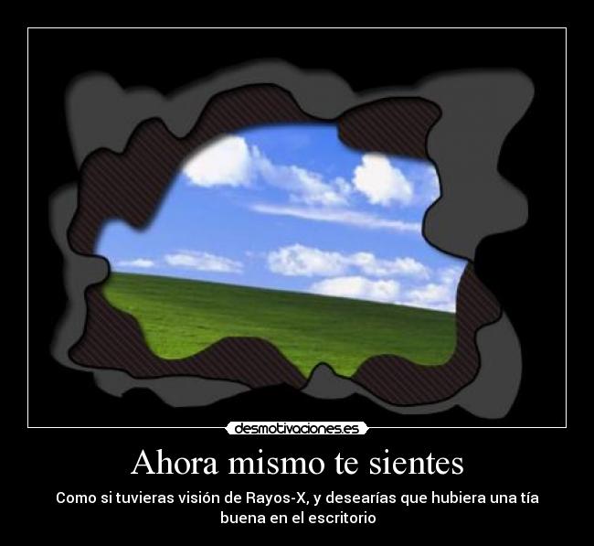 Ahora mismo te sientes - Como si tuvieras visión de Rayos-X, y desearías que hubiera una tía
buena en el escritorio