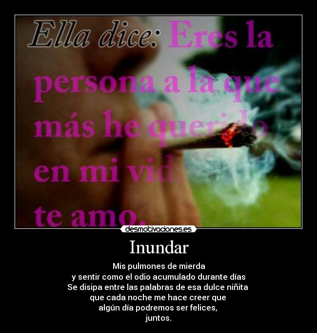 Inundar - Mis pulmones de mierda
y sentir como el odio acumulado durante días
Se disipa entre las palabras de esa dulce niñita
que cada noche me hace creer que
algún día podremos ser felices,
juntos.