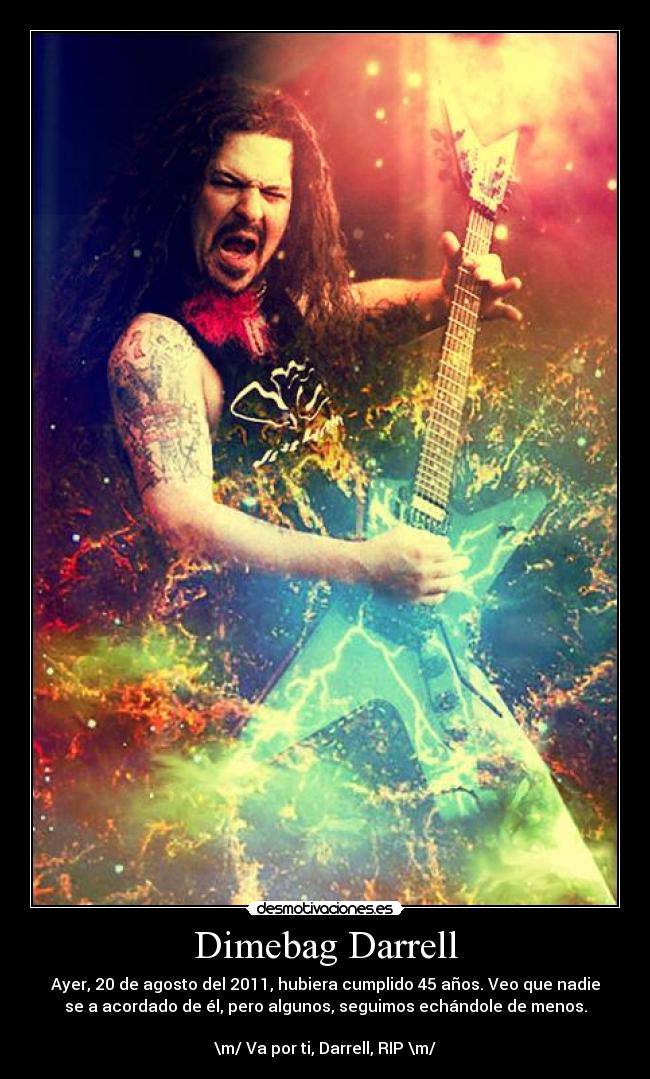 Dimebag Darrell - Ayer, 20 de agosto del 2011, hubiera cumplido 45 años. Veo que nadie
se a acordado de él, pero algunos, seguimos echándole de menos.
\m/ Va por ti, Darrell, RIP \m/