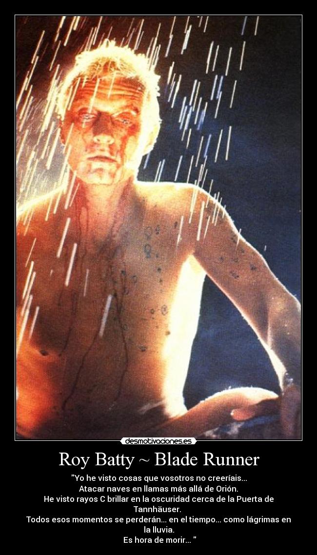 Roy Batty ~ Blade Runner - Yo he visto cosas que vosotros no creeríais...
Atacar naves en llamas más allá de Orión.
He visto rayos C brillar en la oscuridad cerca de la Puerta de Tannhäuser.
Todos esos momentos se perderán... en el tiempo... como lágrimas en la lluvia.
Es hora de morir...