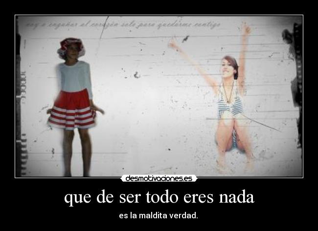 que de ser todo eres nada - es la maldita verdad. 