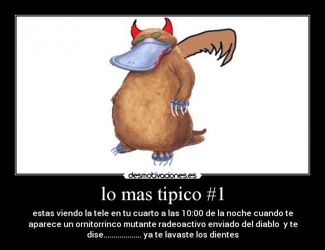 lo mas tipico #1 - estas viendo la tele en tu cuarto a las 10:00 de la noche cuando te
aparece un ornitorrinco mutante radeoactivo enviado del diablo y te
dise................... ya te lavaste los dientes