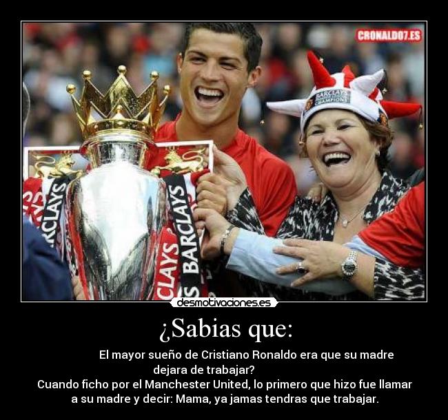 ¿Sabias que: -                 El mayor sueño de Cristiano Ronaldo era que su madre
dejara de trabajar?               
Cuando ficho por el Manchester United, lo primero que hizo fue llamar
a su madre y decir: Mama, ya jamas tendras que trabajar.