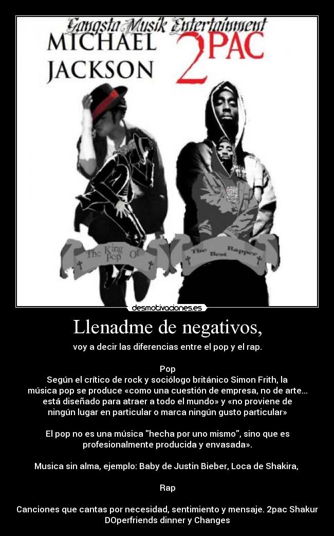 Llenadme de negativos, - voy a decir las diferencias entre el pop y el rap.

Pop
Según el crítico de rock y sociólogo británico Simon Frith, la
música pop se produce «como una cuestión de empresa, no de arte...
está diseñado para atraer a todo el mundo» y «no proviene de
ningún lugar en particular o marca ningún gusto particular»

El pop no es una música hecha por uno mismo, sino que es
profesionalmente producida y envasada».

Musica sin alma, ejemplo: Baby de Justin Bieber, Loca de Shakira, 

Rap

Canciones que cantas por necesidad, sentimiento y mensaje. 2pac Shakur
DOperfriends dinner y Changes