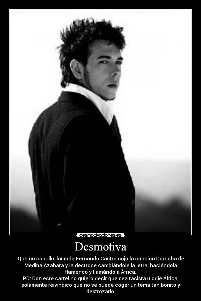 Desmotiva - Que un capullo llamado Fernando Castro coja la canción Córdoba de
Medina Azahara y la destroce cambiándole la letra, haciéndola
flamenco y llamándola África.
PD: Con este cartel no quiero decir que sea racista u odie África,
solamente reivindico que no se puede coger un tema tan bonito y
destrozarlo.