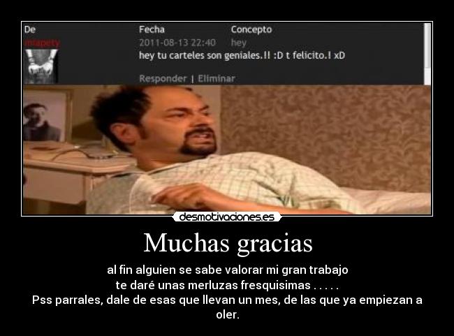 Muchas gracias - al fin alguien se sabe valorar mi gran trabajo
te daré unas merluzas fresquisimas . . . . .
Pss parrales, dale de esas que llevan un mes, de las que ya empiezan a oler.