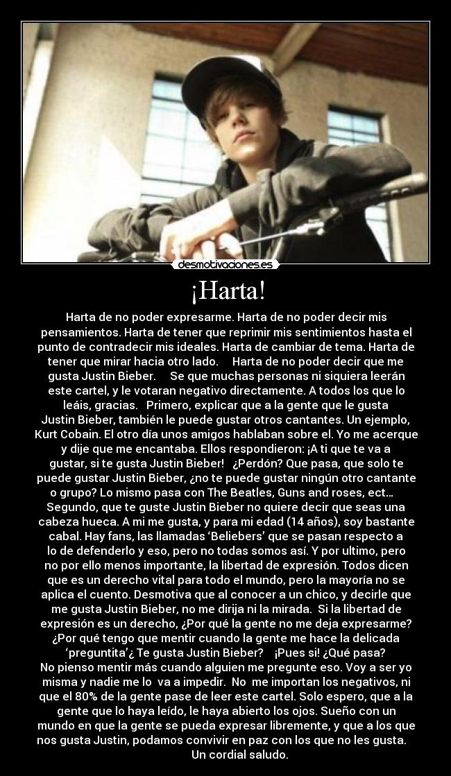 ¡Harta! - Harta de no poder expresarme. Harta de no poder decir mis
pensamientos. Harta de tener que reprimir mis sentimientos hasta el
punto de contradecir mis ideales. Harta de cambiar de tema. Harta de
tener que mirar hacia otro lado. Harta de no poder decir que me
gusta Justin Bieber. Se que muchas personas ni siquiera leerán
este cartel, y le votaran negativo directamente. A todos los que lo
leáis, gracias. Primero, explicar que a la gente que le gusta
Justin Bieber, también le puede gustar otros cantantes. Un ejemplo,
Kurt Cobain. El otro día unos amigos hablaban sobre el. Yo me acerque
y dije que me encantaba. Ellos respondieron: ¡A ti que te va a
gustar, si te gusta Justin Bieber! ¿Perdón? Que pasa, que solo te
puede gustar Justin Bieber, ¿no te puede gustar ningún otro cantante
o grupo? Lo mismo pasa con The Beatles, Guns and roses, ect…
Segundo, que te guste Justin Bieber no quiere decir que seas una
cabeza hueca. A mi me gusta, y para mi edad (14 años), soy bastante
cabal. Hay fans, las llamadas ‘Beliebers’ que se pasan respecto a
lo de defenderlo y eso, pero no todas somos así. Y por ultimo, pero
no por ello menos importante, la libertad de expresión. Todos dicen
que es un derecho vital para todo el mundo, pero la mayoría no se
aplica el cuento. Desmotiva que al conocer a un chico, y decirle que
me gusta Justin Bieber, no me dirija ni la mirada. Si la libertad de
expresión es un derecho, ¿Por qué la gente no me deja expresarme?
¿Por qué tengo que mentir cuando la gente me hace la delicada
‘preguntita’¿ Te gusta Justin Bieber? ¡Pues si! ¿Qué pasa?
No pienso mentir más cuando alguien me pregunte eso. Voy a ser yo
misma y nadie me lo va a impedir. No me importan los negativos, ni
que el 80% de la gente pase de leer este cartel. Solo espero, que a la
gente que lo haya leído, le haya abierto los ojos. Sueño con un
mundo en que la gente se pueda expresar libremente, y que a los que
nos gusta Justin, podamos convivir en paz con los que no les gusta.
Un cordial saludo.