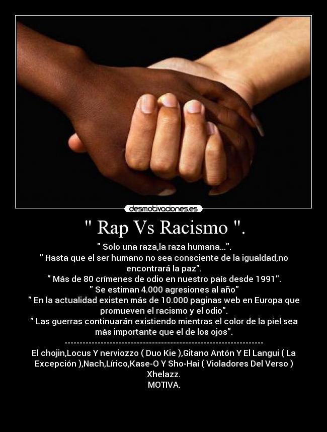 Rap Vs Racismo . - Solo una raza,la raza humana....
Hasta que el ser humano no sea consciente de la igualdad,no
encontrará la paz.
Más de 80 crímenes de odio en nuestro país desde 1991.
Se estiman 4.000 agresiones al año
En la actualidad existen más de 10.000 paginas web en Europa que
promueven el racismo y el odio.
Las guerras continuarán existiendo mientras el color de la piel sea
más importante que el de los ojos.
------------------------------------------------------------------
El chojin,Locus Y nerviozzo ( Duo Kie ),Gitano Antón Y El Langui ( La
Excepción ),Nach,Lírico,Kase-O Y Sho-Hai ( Violadores Del Verso )
Xhelazz.
MOTIVA.