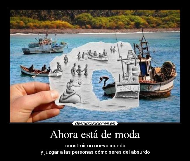 Ahora está de moda - construir un nuevo mundo
y juzgar a las personas cómo seres del absurdo