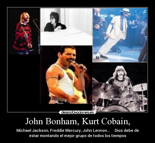 John Bonham, Kurt Cobain, - Michael Jackson, Freddie Mercury, John Lennon... Dios debe de
estar montando el mejor grupo de todos los tiempos