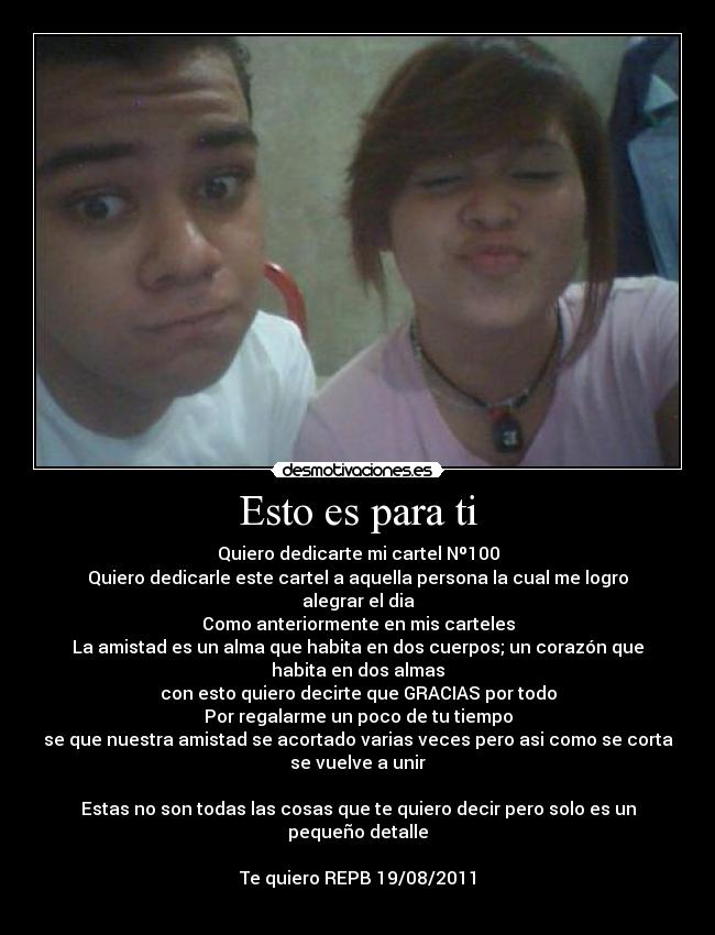 Esto es para ti - Quiero dedicarte mi cartel Nº100
Quiero dedicarle este cartel a aquella persona la cual me logro
alegrar el dia
Como anteriormente en mis carteles
La amistad es un alma que habita en dos cuerpos; un corazón que
habita en dos almas
con esto quiero decirte que GRACIAS por todo
Por regalarme un poco de tu tiempo
se que nuestra amistad se acortado varias veces pero asi como se corta
se vuelve a unir
Estas no son todas las cosas que te quiero decir pero solo es un
pequeño detalle
Te quiero REPB 19/08/2011