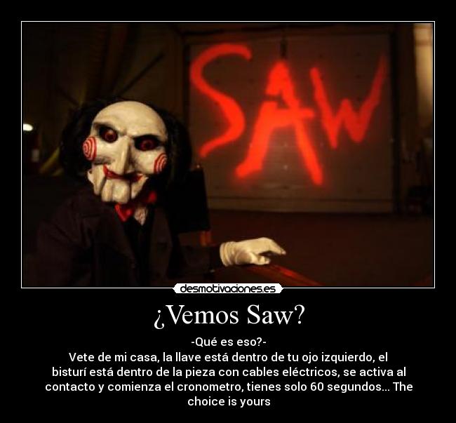 ¿Vemos Saw? - -Qué es eso?-
Vete de mi casa, la llave está dentro de tu ojo izquierdo, el
bisturí está dentro de la pieza con cables eléctricos, se activa al
contacto y comienza el cronometro, tienes solo 60 segundos... The
choice is yours