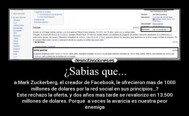 ¿Sabias que... - a Mark Zuckerberg, el creador de Facebook, le ofrecieron mas de 1000
millones de dolares por la red social en sus principios...?
Este rechazo la oferta, y dos años mas tarde se revalorizo en 13.500
millones de dolares. Porque  a veces la avaricia es nuestra peor
enemiga