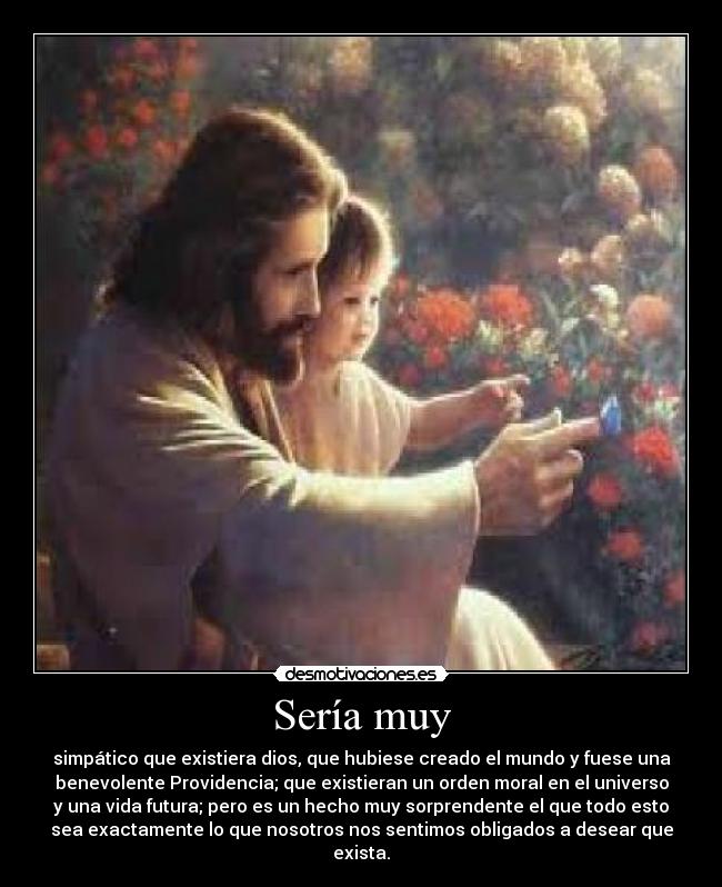 Sería muy - simpático que existiera dios, que hubiese creado el mundo y fuese una
benevolente Providencia; que existieran un orden moral en el universo
y una vida futura; pero es un hecho muy sorprendente el que todo esto
sea exactamente lo que nosotros nos sentimos obligados a desear que
exista.