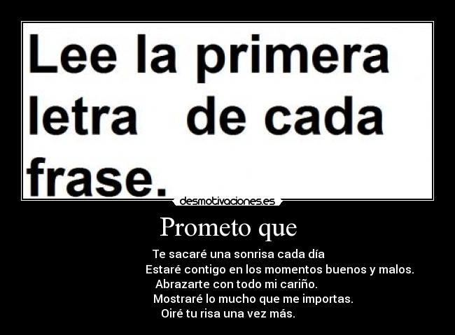 Prometo que -         Te sacaré una sonrisa cada día
                                     Estaré contigo en los momentos buenos y malos.
      Abrazarte con todo mi cariño.
                  Mostraré lo mucho que me importas.
Oiré tu risa una vez más.