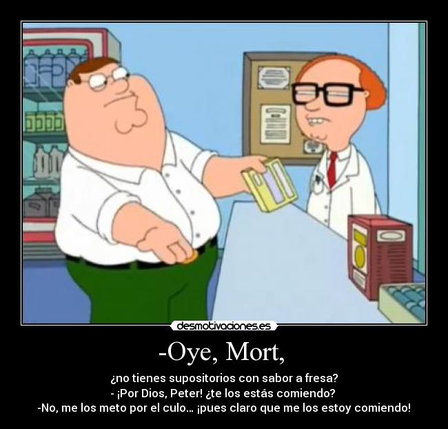 -Oye, Mort, - ¿no tienes supositorios con sabor a fresa?
- ¡Por Dios, Peter! ¿te los estás comiendo?
-No, me los meto por el culo… ¡pues claro que me los estoy comiendo!