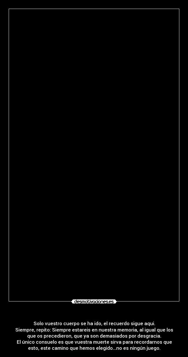   - Solo vuestro cuerpo se ha ido, el recuerdo sigue aqui.
Siempre, repito: Siempre estareis en nuestra memoria, al igual que los
que os precedieron, que ya son demasiados por desgracia.
El único consuelo es que vuestra muerte sirva para recordarnos que
esto, este camino que hemos elegido...no es ningún juego.
