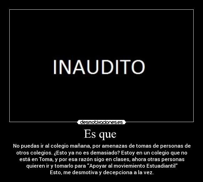 Es que  - No puedas ir al colegio mañana, por amenazas de tomas de personas de
otros colegios. ¿Esto ya no es demasiado? Estoy en un colegio que no
está en Toma, y por esa razón sigo en clases, ahora otras personas
quieren ir y tomarlo para Apoyar al moviemiento Estuadiantil
Esto, me desmotiva y decepciona a la vez.