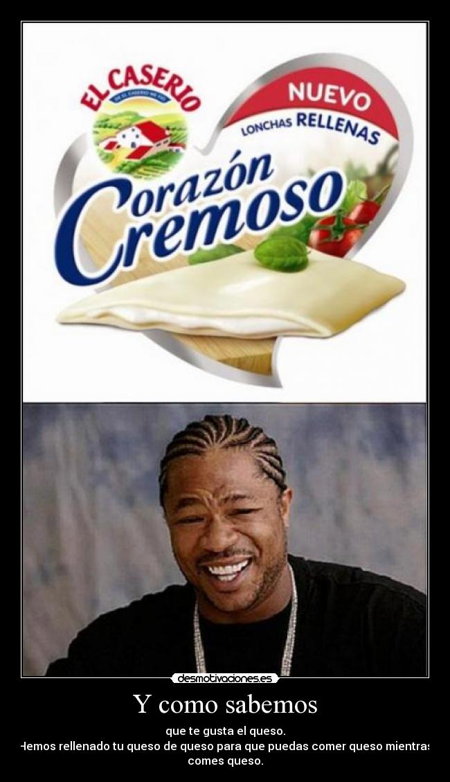 Y como sabemos - que te gusta el queso.
Hemos rellenado tu queso de queso para que puedas comer queso mientras
comes queso.