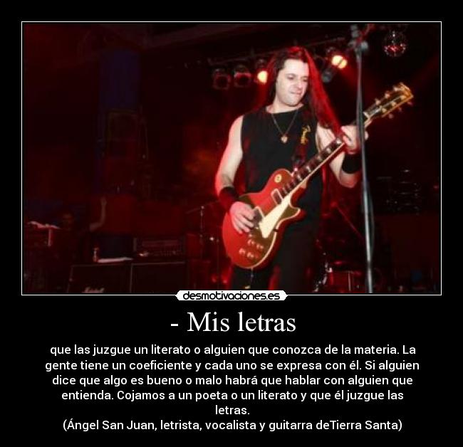 - Mis letras - que las juzgue un literato o alguien que conozca de la materia. La
gente tiene un coeficiente y cada uno se expresa con él. Si alguien
dice que algo es bueno o malo habrá que hablar con alguien que
entienda. Cojamos a un poeta o un literato y que él juzgue las
letras.
(Ángel San Juan, letrista, vocalista y guitarra deTierra Santa)