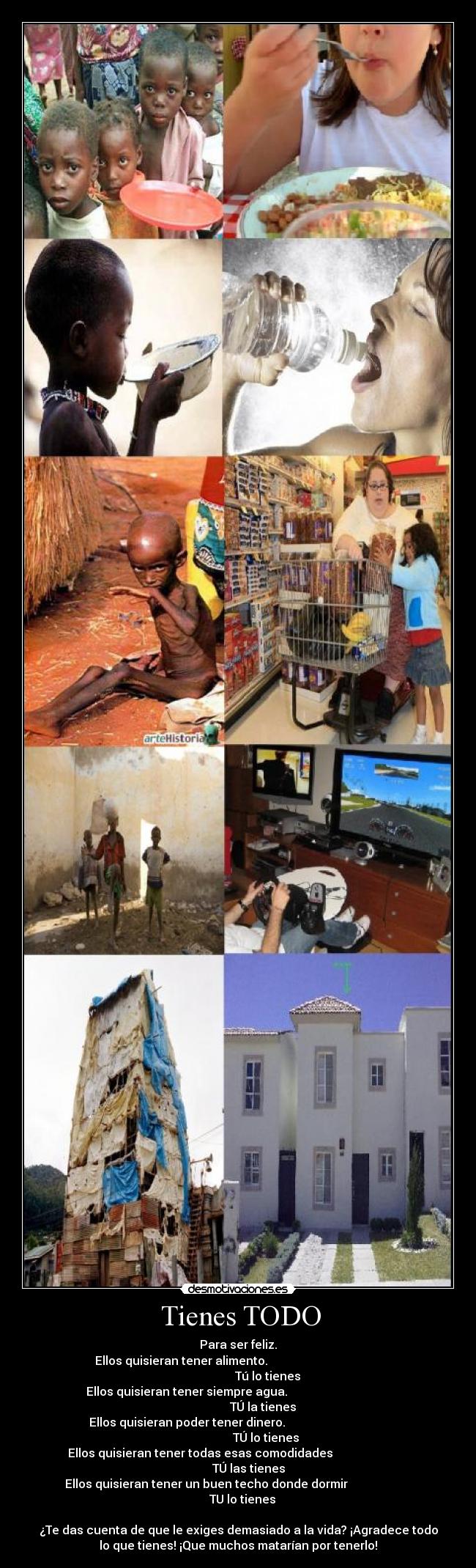   Tienes TODO  - Para ser feliz.
Ellos quisieran tener alimento.                                       
                    Tú lo tienes
Ellos quisieran tener siempre agua.                                   
                 TÚ la tienes
Ellos quisieran poder tener dinero.                                   
                   TÚ lo tienes
Ellos quisieran tener todas esas comodidades                          
       TÚ las tienes
Ellos quisieran tener un buen techo donde dormir                      
   TU lo tienes

¿Te das cuenta de que le exiges demasiado a la vida? ¡Agradece todo
lo que tienes! ¡Que muchos matarían por tenerlo!