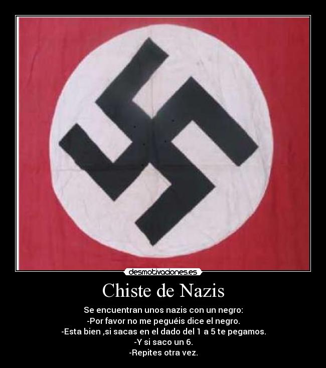 Chiste de Nazis - Se encuentran unos nazis con un negro:
-Por favor no me peguéis dice el negro.
-Esta bien ,si sacas en el dado del 1 a 5 te pegamos.
-Y si saco un 6.
-Repites otra vez.