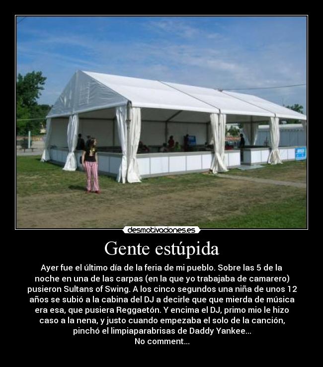 Gente estúpida - Ayer fue el último día de la feria de mi pueblo. Sobre las 5 de la
noche en una de las carpas (en la que yo trabajaba de camarero)
pusieron Sultans of Swing. A los cinco segundos una niña de unos 12
años se subió a la cabina del DJ a decirle que que mierda de música
era esa, que pusiera Reggaetón. Y encima el DJ, primo mio le hizo
caso a la nena, y justo cuando empezaba el solo de la canción,
pinchó el limpiaparabrisas de Daddy Yankee...
No comment...