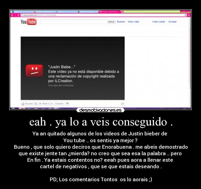 eah . ya lo a veis conseguido . - Ya an quitado algunos de los videos de Justin bieber de
You tube .. os sentis ya mejor ?
Bueno , que solo quiero deciros que Enorabuena . me abeis demostrado
que existe jente tan ¿mierda? no creo que sea esa la palabra .. pero
En fin . Ya estais contentos no? eeah pues aora a llenar este
cartel de negativos , que se que estais deseando .
PD; Los comentarios Tontos os lo aorais ;)